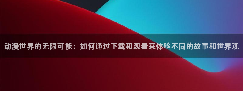 里番agg漫画：动漫世界的无限可能：如何通过下载和观看来体验不同的故事和世界观