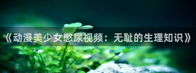 acg里番动漫：《动漫美少女憋尿视频：无耻的生理知识》